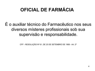 OFICIAL DE FARMÁCIA


É o auxiliar técnico do Farmacêutico nos seus
   diversos místeres profissionais sob sua
       supervisão e responsabilidade.

       CFF - RESOLUÇÃO Nº 61, DE 25 DE SETEMBRO DE 1968 - Art. 2º




                                                                    4
 