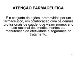 ATENÇÃO FARMACÊUTICA

  É o conjunto de ações, promovidas por um
farmacêutico, em colaboração com os demais
profissionais de saúde, que visam promover o
      uso racional dos medicamentos e a
  manutenção da efetividade e segurança do
                  tratamento.




                                          6
 