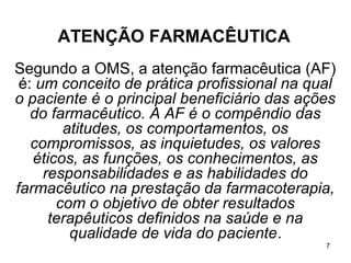 ATENÇÃO FARMACÊUTICA
Segundo a OMS, a atenção farmacêutica (AF)
 é: um conceito de prática profissional na qual
o paciente é o principal beneficiário das ações
   do farmacêutico. A AF é o compêndio das
        atitudes, os comportamentos, os
   compromissos, as inquietudes, os valores
   éticos, as funções, os conhecimentos, as
     responsabilidades e as habilidades do
farmacêutico na prestação da farmacoterapia,
       com o objetivo de obter resultados
      terapêuticos definidos na saúde e na
         qualidade de vida do paciente.
                                             7
 