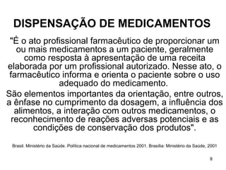 DISPENSAÇÃO DE MEDICAMENTOS
 "É o ato profissional farmacêutico de proporcionar um
   ou mais medicamentos a um paciente, geralmente
      como resposta à apresentação de uma receita
elaborada por um profissional autorizado. Nesse ato, o
 farmacêutico informa e orienta o paciente sobre o uso
               adequado do medicamento.
São elementos importantes da orientação, entre outros,
a ênfase no cumprimento da dosagem, a influência dos
   alimentos, a interação com outros medicamentos, o
  reconhecimento de reações adversas potenciais e as
        condições de conservação dos produtos".
 Brasil. Ministério da Saúde. Política nacional de medicamentos 2001. Brasília: Ministério da Saúde, 2001

                                                                                                     8
 