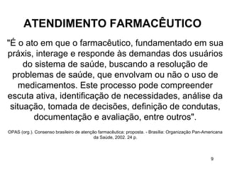 ATENDIMENTO FARMACÊUTICO
"É o ato em que o farmacêutico, fundamentado em sua
práxis, interage e responde às demandas dos usuários
     do sistema de saúde, buscando a resolução de
 problemas de saúde, que envolvam ou não o uso de
   medicamentos. Este processo pode compreender
escuta ativa, identificação de necessidades, análise da
 situação, tomada de decisões, definição de condutas,
        documentação e avaliação, entre outros".
OPAS (org.). Consenso brasileiro de atenção farmacêutica: proposta. - Brasília: Organização Pan-Americana
                                          da Saúde, 2002. 24 p.



                                                                                                   9
 