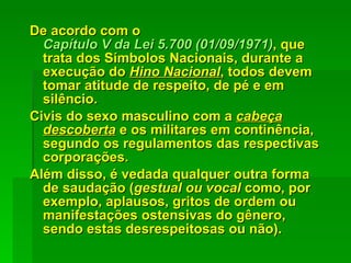 De acordo com o  Capítulo V da Lei 5.700 (01/09/1971) , que trata dos Símbolos Nacionais, durante a execução do  Hino Nacional , todos devem tomar atitude de respeito, de pé e em silêncio.  Civis do sexo masculino com a  cabeça descoberta  e os militares em continência, segundo os regulamentos das respectivas corporações.  Além disso, é vedada qualquer outra forma de saudação ( gestual ou vocal  como, por exemplo, aplausos, gritos de ordem ou manifestações ostensivas do gênero, sendo estas desrespeitosas ou não). 