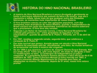 HISTÓRIA DO HINO NACIONAL BRASILEIRO A história do Hino Nacional Brasileiro é pouco divulgada e geralmente se limita a uma breve referência aos autores da letra e da música. mas ela é riquíssima e reflete, talvez mais do que qualquer outro dos Símbolos Nacionais, os momentos mais importantes de nossa História. O hino brasileiro nasceu ao calor das agitações populares, num dos momentos mais dramáticos de nossa História, quando a independência do Brasil vacilava em razão dos desmandos autoritários do mesmo soberano que a proclamara. O hino teve três versões. Segundo Luís Heitor de Azevedo Correia, o Hino Nacional Brasileiro foi cantado pela primeira vez " entre girândolas de foguetes e vivas entusiásticos", quando da partida de D. Pedro I. Portanto, em 13 de abril de 1831. Em 1841, recebeu a segunda versão,  segunda letra, que celebrava a coroação de D. Pedro II.  Por mais incrível que pareça, durante quase um século o Hino Nacional Brasileiro foi executado sem ter, oficialmente, uma letra. As muitas tentativas de acrescentar um texto à música não vingaram.  Só em 1909 é que apareceu o poema de Joaquim Osório Duque Estrada. Não era ainda oficial. Tanto que, sete anos depois, ele ainda foi obrigado a fazer 11 modificações na letra.  O Centenário da Independência já estava chegando. Aí o presidente Epitácio Pessoa declarou a letra oficial no dia 6 de setembro de 1922. Como Francisco Manoel já tinha morrido em 1865, o maestro cearense Alberto Nepomuceno foi chamado para fazer as adaptações na música. Finalmente, depois de 91 anos, nosso hino estava pronto!  