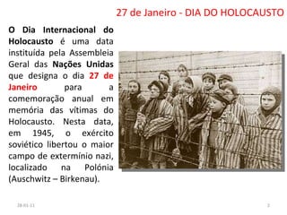 27 de Janeiro - DIA DO HOLOCAUSTO O Dia Internacional do Holocausto  é uma data instituída pela Assembleia Geral das  Nações Unidas  que designa o dia  27 de Janeiro  para a comemoração anual em memória das vítimas do Holocausto. Nesta data, em 1945, o exército soviético libertou o maior campo de extermínio nazi, localizado na Polónia (Auschwitz – Birkenau). 26-01-11 