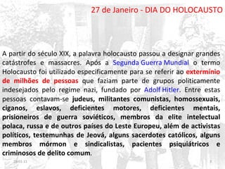 27 de Janeiro - DIA DO HOLOCAUSTO A partir do século XIX, a palavra holocausto passou a designar grandes catástrofes e massacres. Após a  Segunda Guerra Mundial  o termo Holocausto foi utilizado especificamente para se referir ao  extermínio de milhões de pessoas   que faziam parte de grupos politicamente indesejados pelo regime nazi, fundado por  Adolf Hitler . Entre estas pessoas contavam-se  judeus, militantes comunistas, homossexuais, ciganos, eslavos, deficientes motores, deficientes mentais, prisioneiros de guerra soviéticos, membros da elite intelectual polaca, russa e de outros países do Leste Europeu, além de activistas políticos, testemunhas de Jeová, alguns sacerdotes católicos, alguns membros mórmon e sindicalistas, pacientes psiquiátricos e criminosos de delito comum . 26-01-11 