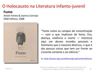 O Holocausto na Literatura infanto-juvenil Fumo Antón Fortes & Joanna Concejo  OQO Editora, 2008 “ Tanto como os campos de concentração — com o que implicam de fome, frio, doença, violência e morte — interessa aqui um desses mundos pessoais e familiares que o nazismo destruiu, e que é das poucas coisas que tem cor frente ao cinzento cortante e ao silêncio.” in,  http://www.oqo.es/editora/pt-pt/content/fumo 26-01-11 Os livros assinalados com * existem na Biblioteca da Escola EB 2,3 de Arrifana e/ou na Biblioteca Municipal de Santa Maria da Feira 