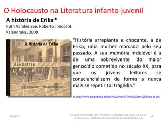 O Holocausto na Literatura infanto-juvenil A história de Erika* Ruth Vander Zee, Roberto Innocenti Kalandraka, 2008 “ História arrepiante e chocante, a de Erika, uma mulher marcada pelo seu passado. A sua memória indelével é a de uma sobrevivente do maior genocídio cometido no século XX, para que os jovens leitores se consciencializem de forma a nunca mais se repetir tal tragédia.” in,  http://www.kalandraka.pt/pdf/A%20hist%F3ria%20de%20Erika-pt.pdf 26-01-11 Os livros assinalados com * existem na Biblioteca da Escola EB 2,3 de Arrifana e/ou na Biblioteca Municipal de Santa Maria da Feira 