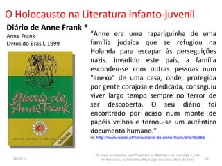 O Holocausto na Literatura infanto-juvenil Diário de Anne Frank * Anne Frank Livros do Brasil, 1999 “ Anne era uma rapariguinha de uma família judaica que se refugiou na Holanda para escapar às perseguições nazis. Invadido este país, a família escondeu-se com outras pessoas num "anexo" de uma casa, onde, protegida por gente corajosa e dedicada, conseguiu viver largo tempo sempre no terror de ser descoberta. O seu diário foi encontrado por acaso num monte de papéis velhos e tornou-se um autêntico documento humano.”  in,  http://www.wook.pt/ficha/diario-de-anne-frank/a/id/86386 26-01-11 Os livros assinalados com * existem na Biblioteca da Escola EB 2,3 de Arrifana e/ou na Biblioteca Municipal de Santa Maria da Feira 