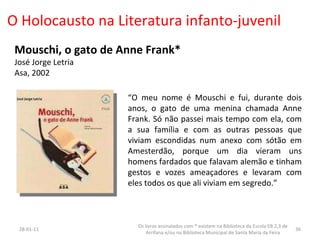 O Holocausto na Literatura infanto-juvenil Mouschi, o gato de Anne Frank* José Jorge Letria Asa, 2002 “ O meu nome é Mouschi e fui, durante dois anos, o gato de uma menina chamada Anne Frank. Só não passei mais tempo com ela, com a sua família e com as outras pessoas que viviam escondidas num anexo com sótão em Amesterdão, porque um dia vieram uns homens fardados que falavam alemão e tinham gestos e vozes ameaçadores e levaram com eles todos os que ali viviam em segredo.” 26-01-11 Os livros assinalados com * existem na Biblioteca da Escola EB 2,3 de Arrifana e/ou na Biblioteca Municipal de Santa Maria da Feira 