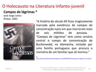 O Holocausto na Literatura infanto-juvenil Campos de lágrimas *  José Jorge Letria Âmbar, 2001 “ A história do século XX ficou tragicamente marcada pela existência de campos de concentração nazis em que morreram mais de seis milhões de pessoas.  “Campos de Lágrimas” tem como cenário central o campo de concentração de Buchenwald, na Alemanha, visitado por uma família portuguesa que procura a memória de um familiar que ali morreu.” in,  http://olharaintolerancia.wordpress.com/2007/09/27/campos-de-lagrimas-j-j-letria / 26-01-11 Os livros assinalados com * existem na Biblioteca da Escola EB 2,3 de Arrifana e/ou na Biblioteca Municipal de Santa Maria da Feira 