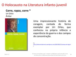O Holocausto na Literatura infanto-juvenil Corre, rapaz, corre * Uri Orlev Âmbar Uma impressionante história de coragem, contada de forma exemplar por Uri Orlev, que conheceu na própria infância a experiência da guerra e dos campos de concentração. in,  http://olharaintolerancia.wordpress.com/2007/09/27/campos-de-lagrimas-j-j-letria / 26-01-11 Os livros assinalados com * existem na Biblioteca da Escola EB 2,3 de Arrifana e/ou na Biblioteca Municipal de Santa Maria da Feira 