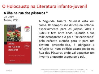 O Holocausto na Literatura infanto-juvenil A ilha na rua dos pássaros * Uri Orlev Âmbar, 1998 A Segunda Guerra Mundial está em curso. Os tempos são difíceis na Polónia, especialmente para os judeus. Alex é judeu e tem onze anos. Quando a sua mãe desaparece e o pai é “seleccionado” pelo exército alemão para ir para um destino desconhecido, é obrigado a refugiar-se num edifício abandonado na Rua dos Pássaros onde vai aguentar um Inverno enquanto espera pelo pai. 26-01-11 Os livros assinalados com * existem na Biblioteca da Escola EB 2,3 de Arrifana e/ou na Biblioteca Municipal de Santa Maria da Feira 