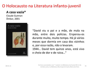 O Holocausto na Literatura infanto-juvenil A casa vazia* Claude Gutman Âmbar, 2001 “ David viu o pai e a mãe, de mala na mão, entre dois polícias. Ersperou-os durante muito, muito tempo. Há já vários meses que dormia em casa dos vizinhos e, por essa razão, não o levaram. 1944… David tem quinze anos, está vivo e cheio de dor e de raiva…” 26-01-11 Os livros assinalados com * existem na Biblioteca da Escola EB 2,3 de Arrifana e/ou na Biblioteca Municipal de Santa Maria da Feira 