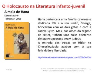 O Holocausto na Literatura infanto-juvenil A mala de Hana Karen Levine Terramar, 2005 Hana pertence a uma família calorosa e dedicada. Ela e o seu irmão, George, brincavam com os dois gatos e com a cadela Sylva. Mas, aos olhos do regime de Hitler, tinham uma coisa diferente das outras pessoas, eram judeus. A entrada das tropas de Hitler na Checoslováquia acabou com a sua felicidade e liberdade.   http://contadoresdestorias.wordpress.com/2009/04/13/a-mala-de-hana/ 26-01-11 Os livros assinalados com * existem na Biblioteca da Escola EB 2,3 de Arrifana e/ou na Biblioteca Municipal de Santa Maria da Feira 