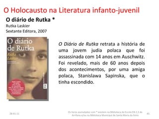 O Holocausto na Literatura infanto-juvenil O diário de Rutka * Rutka Laskier Sextante Editora, 2007 26-01-11 Os livros assinalados com * existem na Biblioteca da Escola EB 2,3 de Arrifana e/ou na Biblioteca Municipal de Santa Maria da Feira O Diário de Rutka  retrata a história de uma jovem judia polaca que foi assassinada com 14 anos em Auschwitz. Foi revelado, mais de 60 anos depois dos acontecimentos, por uma amiga polaca, Stanislawa Sapinska, que o tinha escondido.  