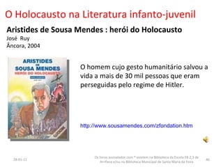 O Holocausto na Literatura infanto-juvenil Aristides de Sousa Mendes : herói do Holocausto José  Ruy Âncora, 2004 26-01-11 Os livros assinalados com * existem na Biblioteca da Escola EB 2,3 de Arrifana e/ou na Biblioteca Municipal de Santa Maria da Feira O homem cujo gesto humanitário salvou a vida a mais de 30 mil pessoas que eram perseguidas pelo regime de Hitler.  http://www.sousamendes.com/zfondation.htm 