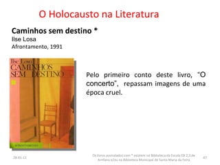 O Holocausto na Literatura Caminhos sem destino * Ilse Losa Afrontamento, 1991 Pelo primeiro conto deste livro,  “O concerto”,   repassam imagens de uma época cruel. 26-01-11 Os livros assinalados com * existem na Biblioteca da Escola EB 2,3 de Arrifana e/ou na Biblioteca Municipal de Santa Maria da Feira 