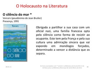 O Holocausto na Literatura  O silêncio do mar *  Vercors (peudónimo de Jean Bruller) Presença, 1991 Obrigada a partilhar a sua casa com um oficial nazi, uma família francesa opta pelo silêncio como forma de resistir ao ocupante. Este tem pela França e pela sua cultura uma admiração sincera que vai expondo em monólogos forçados, determinado a vencer a distância que os separa. 26-01-11 Os livros assinalados com * existem na Biblioteca da Escola EB 2,3 de Arrifana e/ou na Biblioteca Municipal de Santa Maria da Feira 