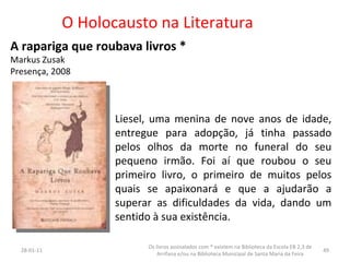 O Holocausto na Literatura A rapariga que roubava livros * Markus Zusak Presença, 2008 Liesel, uma menina de nove anos de idade, entregue para adopção, já tinha passado pelos olhos da morte no funeral do seu pequeno irmão. Foi aí que roubou o seu primeiro livro, o primeiro de muitos pelos quais se apaixonará e que a ajudarão a superar as dificuldades da vida, dando um sentido à sua existência.  26-01-11 Os livros assinalados com * existem na Biblioteca da Escola EB 2,3 de Arrifana e/ou na Biblioteca Municipal de Santa Maria da Feira 