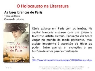 O Holocausto na Literatura As luzes brancas de Paris  Theresa Révay Círculo de Leitores 26-01-11 Os livros assinalados com * existem na Biblioteca da Escola EB 2,3 de Arrifana e/ou na Biblioteca Municipal de Santa Maria da Feira Xénia exila-se em Paris com os irmãos. Na capital francesa cruza-se com um jovem e talentoso artista alemão. Enquanto ela tenta vingar no mundo da moda parisiense, Max assiste impotente à ascensão de Hitler ao poder. Entre guerras e revoluções a sua história de amor parece condenada.  in,  http://www.circuloleitores.pt/catalogo/1047850/as-luzes-brancas-de-paris 