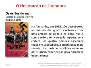 O Holocausto na Literatura Os órfãos do mal Nicolas d'Estienne D'Orves Bertrand, 2008  26-01-11 Os livros assinalados com * existem na Biblioteca da Escola EB 2,3 de Arrifana e/ou na Biblioteca Municipal de Santa Maria da Feira Na Alemanha, em 1995, são descobertos no mesmo dia quatro cadáveres com uma ampola de cianeto na boca, nus e com a mão direita cortada. Apenas uma certeza: os quatro homens nasceram todos em Lebessborn, a organização mais secreta dos nazis, uma clínica onde os nazis faziam experiências para nascerem bebés arianos.  