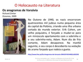 O Holocausto na Literatura Os anagramas de Varsóvia Richard Zimler Oceanos, 2009 26-01-11 Os livros assinalados com * existem na Biblioteca da Escola EB 2,3 de Arrifana e/ou na Biblioteca Municipal de Santa Maria da Feira No Outono de 1940, os nazis encerraram quatrocentos mil judeus numa pequena área da capital da Polónia, criando uma ilha urbana cortada do mundo exterior. Erik Cohen, um velho psiquiatra, é forçado a mudar-se para um minúsculo apartamento com a sobrinha e o seu sobrinho-neto, Adam. Num dia de frio cortante, Adam desaparece. Na manhã seguinte, o seu corpo é descoberto na vedação de arame farpado que rodeia o gueto.  http://www.fnac.pt/Os-Anagramas-de-Varsovia-ZIMLER RICHARD/a265592 