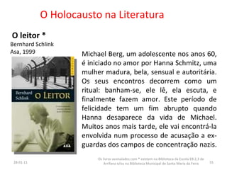 O Holocausto na Literatura O leitor * Bernhard Schlink Asa, 1999 26-01-11 Os livros assinalados com * existem na Biblioteca da Escola EB 2,3 de Arrifana e/ou na Biblioteca Municipal de Santa Maria da Feira Michael Berg, um adolescente nos anos 60, é iniciado no amor por Hanna Schmitz, uma mulher madura, bela, sensual e autoritária. Os seus encontros decorrem como um ritual: banham-se, ele lê, ela escuta, e finalmente fazem amor. Este período de felicidade tem um fim abrupto quando Hanna desaparece da vida de Michael. Muitos anos mais tarde, ele vai encontrá-la envolvida num processo de acusação a ex-guardas dos campos de concentração nazis.  