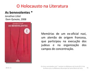 O Holocausto na Literatura As benevolentes * Jonathan Littel Dom Quixote, 2008 Memórias de um ex-oficial nazi, um alemão de origem francesa, que participou na execução dos judeus e na organização dos campos de concentração. 26-01-11 Os livros assinalados com * existem na Biblioteca da Escola EB 2,3 de Arrifana e/ou na Biblioteca Municipal de Santa Maria da Feira 
