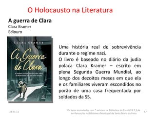 O Holocausto na Literatura A guerra de Clara Clara Kramer Ediouro Uma história real de sobrevivência durante o regime nazi. O livro é baseado no diário da judia polaca Clara Kramer – escrito em plena Segunda Guerra Mundial, ao longo dos dezoitos meses em que ela e os familiares viveram escondidos no porão de uma casa frequentada por soldados da SS. 26-01-11 Os livros assinalados com * existem na Biblioteca da Escola EB 2,3 de Arrifana e/ou na Biblioteca Municipal de Santa Maria da Feira 