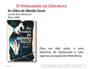 O Holocausto na Literatura As mãos de Abraão Zacut Luís de Sttau Monteiro Ática, 1968 26-01-11 Os livros assinalados com * existem na Biblioteca da Escola EB 2,3 de Arrifana e/ou na Biblioteca Municipal de Santa Maria da Feira Peça em dois actos, é uma denúncia do Holocausto e uma vigorosa acusação da intolerância. 