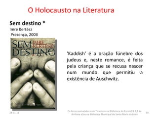 O Holocausto na Literatura Sem destino * Imre Kertész Presença, 2003 26-01-11 Os livros assinalados com * existem na Biblioteca da Escola EB 2,3 de Arrifana e/ou na Biblioteca Municipal de Santa Maria da Feira 'Kaddish' é a oração fúnebre dos judeus e, neste romance, é feita pela criança que se recusa nascer num mundo que permitiu a existência de Auschwitz.  