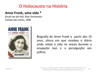 O Holocausto na História Anne Frank, uma vida * Ruud van der Rol, Rian Verhoeven Campo das Letras, 1996  26-01-11 Os livros assinalados com * existem na Biblioteca da Escola EB 2,3 de Arrifana e/ou na Biblioteca Municipal de Santa Maria da Feira Biografia de Anne Frank a  partir dos 13 anos, altura em que recebeu o diário onde relata a vida no anexo durante a ocupação nazi e a perseguição aos judeus. 