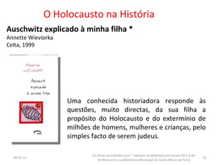 O Holocausto na História Auschwitz explicado à minha filha * Annette Wieviorka Celta, 1999 26-01-11 Os livros assinalados com * existem na Biblioteca da Escola EB 2,3 de Arrifana e/ou na Biblioteca Municipal de Santa Maria da Feira Uma conhecida historiadora responde às questões, muito directas, da sua filha a propósito do Holocausto e do extermínio de milhões de homens, mulheres e crianças, pelo simples facto de serem judeus. 