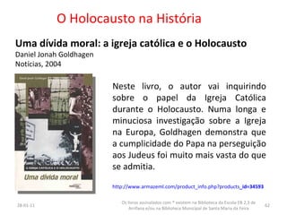 O Holocausto na História Uma dívida moral: a igreja católica e o Holocausto Daniel Jonah Goldhagen Notícias, 2004 26-01-11 Os livros assinalados com * existem na Biblioteca da Escola EB 2,3 de Arrifana e/ou na Biblioteca Municipal de Santa Maria da Feira Neste livro, o autor vai inquirindo sobre o papel da Igreja Católica durante o Holocausto. Numa longa e minuciosa investigação sobre a Igreja na Europa, Goldhagen demonstra que a cumplicidade do Papa na perseguição aos Judeus foi muito mais vasta do que se admitia. http://www.armazeml.com/product_info.php?products _id=34593 