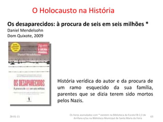 O Holocausto na História Os desaparecidos: à procura de seis em seis milhões * Daniel Mendelsohn  Dom Quixote, 2009 26-01-11 Os livros assinalados com * existem na Biblioteca da Escola EB 2,3 de Arrifana e/ou na Biblioteca Municipal de Santa Maria da Feira História verídica do autor e da procura de um ramo esquecido da sua família, parentes que se dizia terem sido mortos pelos Nazis.  