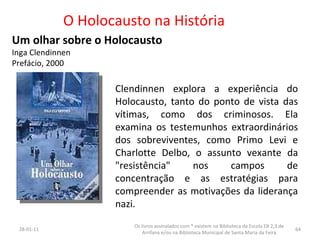 O Holocausto na História Um olhar sobre o Holocausto Inga Clendinnen Prefácio, 2000 26-01-11 Os livros assinalados com * existem na Biblioteca da Escola EB 2,3 de Arrifana e/ou na Biblioteca Municipal de Santa Maria da Feira Clendinnen explora a experiência do Holocausto, tanto do ponto de vista das vítimas, como dos criminosos. Ela examina os testemunhos extraordinários dos sobreviventes, como Primo Levi e Charlotte Delbo, o assunto vexante da "resistência" nos campos de concentração e as estratégias para compreender as motivações da liderança nazi. 