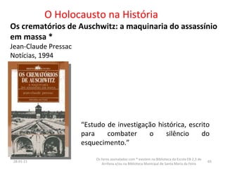 O Holocausto na História Os crematórios de Auschwitz: a maquinaria do assassínio em massa * Jean-Claude Pressac Notícias, 1994 26-01-11 Os livros assinalados com * existem na Biblioteca da Escola EB 2,3 de Arrifana e/ou na Biblioteca Municipal de Santa Maria da Feira “ Estudo de investigação histórica, escrito para combater o silêncio do esquecimento.” 