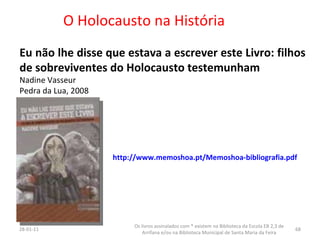 O Holocausto na História Eu não lhe disse que estava a escrever este Livro: filhos de sobreviventes do Holocausto testemunham Nadine Vasseur Pedra da Lua, 2008 26-01-11 Os livros assinalados com * existem na Biblioteca da Escola EB 2,3 de Arrifana e/ou na Biblioteca Municipal de Santa Maria da Feira http://www.memoshoa.pt/Memoshoa-bibliografia.pdf 