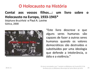 O Holocausto na História Contai aos vossos filhos...: um livro sobre o Holocausto na Europa, 1933-1945* Stéphane   Bruchfeld  e Paul A. Levine Gótica, 2000 26-01-11 Os livros assinalados com * existem na Biblioteca da Escola EB 2,3 de Arrifana e/ou na Biblioteca Municipal de Santa Maria da Feira “ Este livro descreve o que alguns seres humanos são capazes de fazer a outros seres humanos quando os valores democráticos são destruídos e substituídos por uma ideologia que defende a intolerância, o ódio e a violência.” 