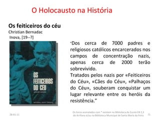 O Holocausto na História Os feiticeiros do céu Christian Bernadac Inova, [19--?] 26-01-11 Os livros assinalados com * existem na Biblioteca da Escola EB 2,3 de Arrifana e/ou na Biblioteca Municipal de Santa Maria da Feira “ Dos cerca de 7000 padres e religiosos católicos encarcerados nos campos de concentração nazis, apenas cerca de 2000 terão sobrevivido.  Tratados pelos nazis por «Feiticeiros do Céu», «Cães do Céu», «Palhaços do Céu», souberam conquistar um lugar relevante entre os heróis da resistência.” 