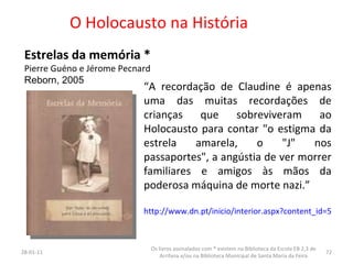 O Holocausto na História Estrelas da memória * Pierre Guéno e Jérome Pecnard Reborn, 2005 26-01-11 Os livros assinalados com * existem na Biblioteca da Escola EB 2,3 de Arrifana e/ou na Biblioteca Municipal de Santa Maria da Feira “ A recordação de Claudine é apenas uma das muitas recordações de crianças que sobreviveram ao Holocausto para contar "o estigma da estrela amarela, o "J" nos passaportes", a angústia de ver morrer familiares e amigos às mãos da poderosa máquina de morte nazi.”  http://www.dn.pt/inicio/interior.aspx?content_id=598505 