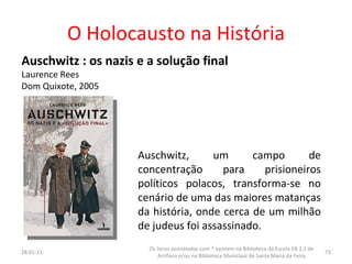O Holocausto na História Auschwitz : os nazis e a solução final Laurence Rees Dom Quixote, 2005 Auschwitz, um campo de concentração para prisioneiros políticos polacos, transforma-se no cenário de uma das maiores matanças da história, onde cerca de um milhão de judeus foi assassinado.  26-01-11 Os livros assinalados com * existem na Biblioteca da Escola EB 2,3 de Arrifana e/ou na Biblioteca Municipal de Santa Maria da Feira 