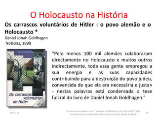 O Holocausto na História Os carrascos voluntários de Hitler : o povo alemão e o Holocausto * Daniel Jonah Goldhagen Notícias, 1999 “ Pelo menos 100 mil alemães colaboraram directamente no Holocausto e muitos outros indirectamente, toda essa gente empregou a sua energia e as suas capacidades contribuindo para a destruição do povo judeu, convencida de que ela era necessária e justa» - nestas palavras está condensada a tese fulcral do livro de Daniel Jonah Goldhagen.” 26-01-11 Os livros assinalados com * existem na Biblioteca da Escola EB 2,3 de Arrifana e/ou na Biblioteca Municipal de Santa Maria da Feira 