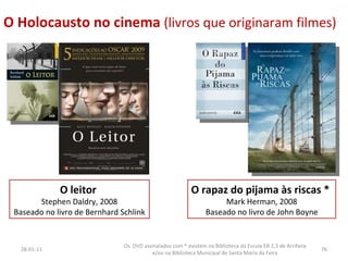 O Holocausto no cinema  (livros que originaram filmes) O leitor   Stephen Daldry, 2008 Baseado no livro de Bernhard Schlink 26-01-11 Os  DVD assinalados com * existem na Biblioteca da Escola EB 2,3 de Arrifana e/ou na Biblioteca Municipal de Santa Maria da Feira O rapaz do pijama às riscas *   Mark Herman, 2008 Baseado no livro de John Boyne 