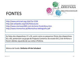 FONTES http://www.amisrael.org.il/pt/?p=1238 http://pt.wikipedia.org/wiki/Holocausto http://www.starnews2001.com.br/anne-frank/diary.htm http://www.memoshoa.pt/Memoshoa-bibliografia.pdf 26-01-11 Música de fundo:  Sinfonia nº4 de Schubert As fotos dos diapositivos 17 a 32, assim como os pequenos filmes dos diapositivos 81 a 83, pertencem ao grupo do Projecto Comenius da escola EB 2,3 de Arrifana e foram obtidas aquando da sua visita à Polónia. 