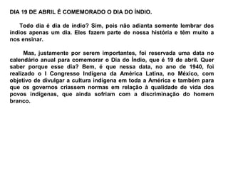 DIA 19 DE ABRIL É COMEMORADO O DIA DO ÍNDIO.

    Todo dia é dia de índio? Sim, pois não adianta somente lembrar dos
índios apenas um dia. Eles fazem parte de nossa história e têm muito a
nos ensinar.

      Mas, justamente por serem importantes, foi reservada uma data no
calendário anual para comemorar o Dia do Índio, que é 19 de abril. Quer
saber porque esse dia? Bem, é que nessa data, no ano de 1940, foi
realizado o I Congresso Indígena da América Latina, no México, com
objetivo de divulgar a cultura indígena em toda a América e também para
que os governos criassem normas em relação à qualidade de vida dos
povos indígenas, que ainda sofriam com a discriminação do homem
branco.
 