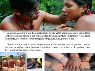 A pintura corporal é um bem cultural de grande valor, representa parte da história,
sentimentos do cotidiano e os bens sagrados. Usamos a pintura corporal em festas como
casamento, nascimento, comemorações, dança, luta, luto, proteção, etc.
Temos pintura para o rosto, braço, costas e até mesmo para as pernas. Usamos
pinturas específicas para homens e mulheres casados e solteiros. As pinturas têm
diversidade de tamanho e significados.
 