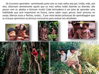 Os Curumim aprendem caminhando junto com os mais velho seja pai, irmão, mãe, avó
eles, observam atentamente aquilo que os mais velhos estão fazendo ou dizendo; vão
pescar com os adultos e brincam muito! Cada brincadeira é um jeito de aprender uma
habilidade que será importante no futuro, como saber caçar, pescar, fazer pinturas no
corpo, fabricar arcos e flechas, cestos... É por meio destes processos de aprendizagem que
as crianças aprimoram as técnicas necessárias para realizar tais atividades.
 
