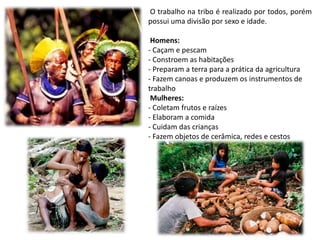 O trabalho na tribo é realizado por todos, porém
possui uma divisão por sexo e idade.
Homens:
- Caçam e pescam
- Constroem as habitações
- Preparam a terra para a prática da agricultura
- Fazem canoas e produzem os instrumentos de
trabalho
Mulheres:
- Coletam frutos e raízes
- Elaboram a comida
- Cuidam das crianças
- Fazem objetos de cerâmica, redes e cestos
 
