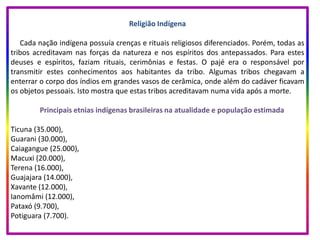Religião Indígena
Cada nação indígena possuía crenças e rituais religiosos diferenciados. Porém, todas as
tribos acreditavam nas forças da natureza e nos espíritos dos antepassados. Para estes
deuses e espíritos, faziam rituais, cerimônias e festas. O pajé era o responsável por
transmitir estes conhecimentos aos habitantes da tribo. Algumas tribos chegavam a
enterrar o corpo dos índios em grandes vasos de cerâmica, onde além do cadáver ficavam
os objetos pessoais. Isto mostra que estas tribos acreditavam numa vida após a morte.
Principais etnias indígenas brasileiras na atualidade e população estimada
Ticuna (35.000),
Guarani (30.000),
Caiagangue (25.000),
Macuxi (20.000),
Terena (16.000),
Guajajara (14.000),
Xavante (12.000),
Ianomâmi (12.000),
Pataxó (9.700),
Potiguara (7.700).
 